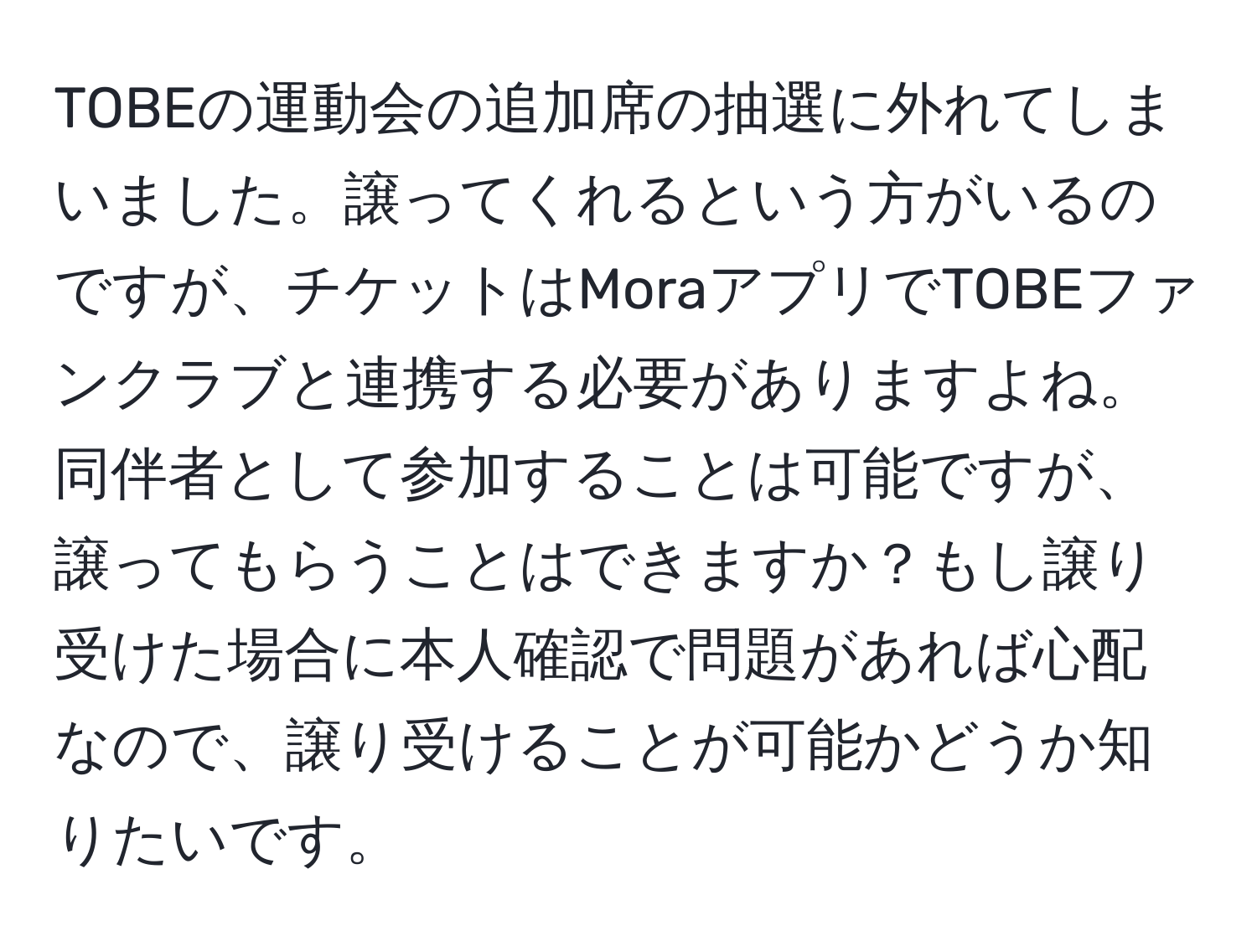 TOBEの運動会の追加席の抽選に外れてしまいました。譲ってくれるという方がいるのですが、チケットはMoraアプリでTOBEファンクラブと連携する必要がありますよね。同伴者として参加することは可能ですが、譲ってもらうことはできますか？もし譲り受けた場合に本人確認で問題があれば心配なので、譲り受けることが可能かどうか知りたいです。