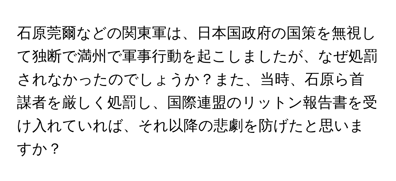 石原莞爾などの関東軍は、日本国政府の国策を無視して独断で満州で軍事行動を起こしましたが、なぜ処罰されなかったのでしょうか？また、当時、石原ら首謀者を厳しく処罰し、国際連盟のリットン報告書を受け入れていれば、それ以降の悲劇を防げたと思いますか？