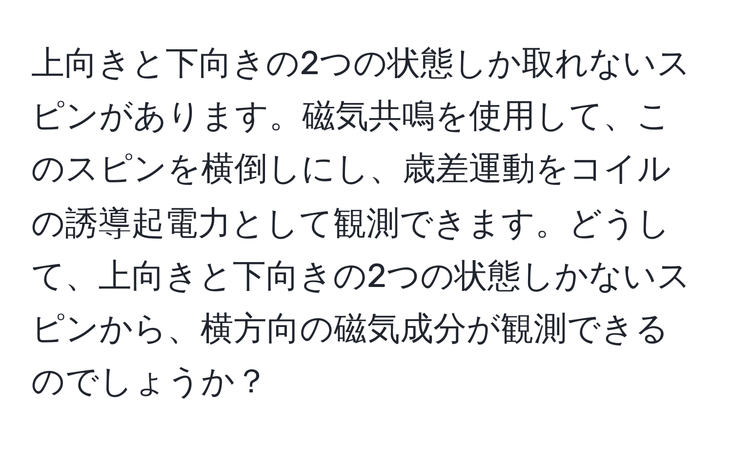 上向きと下向きの2つの状態しか取れないスピンがあります。磁気共鳴を使用して、このスピンを横倒しにし、歳差運動をコイルの誘導起電力として観測できます。どうして、上向きと下向きの2つの状態しかないスピンから、横方向の磁気成分が観測できるのでしょうか？