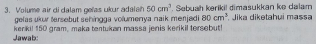 Volume air di dalam gelas ukur adalah 50cm^3. Sebuah kerikil dimasukkan ke dalam 
gelas ukur tersebut sehingga volumenya naik menjadi 80cm^3. Jika diketahui massa 
kerikil 150 gram, maka tentukan massa jenis kerikil tersebut! 
Jawab: