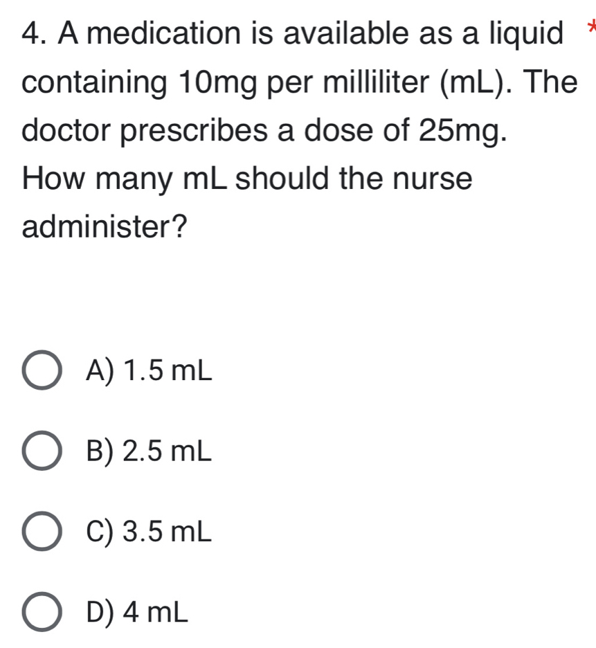 A medication is available as a liquid 
containing 10mg per milliliter (mL). The
doctor prescribes a dose of 25mg.
How many mL should the nurse
administer?
A) 1.5 mL
B) 2.5 mL
C) 3.5 mL
D) 4 mL