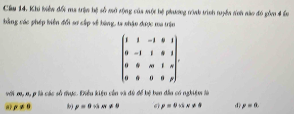 Khi biến đổi ma trận hệ số mở rộng của một hệ phương trình trình tuyên tính nào đó gồm 4 ấn
bằng các phép biên đổi sơ cập về hàng, ta nhận được ma trận
beginpmatrix 1&1&-1&0&1 0&-1&1&0&1 0&0&m&1&n 0&0&0&0&pendpmatrix. 
với m, n, p là các số thực. Điều kiện cần và đủ để hệ ban đầu có nghiệm là
p!= 0 b) p=0 v m!= 0 6) p=0 yù n!= 0 d) p=0,