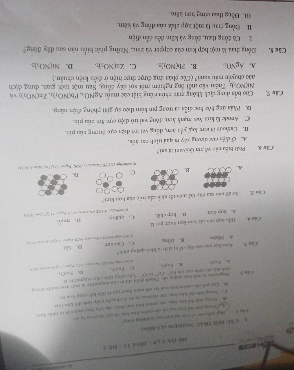 HST
đề Ôn tập - hOả 12 - để 3
1. CầU HÔI TRÁC NGHIệM (4,5 điểm)
Cân 1. _Phá hiệu nào về tịnh thể kim loại là không dúng?
A Trong tính thể kim loại có các cation kim loại và các electron tự do.
B. Trong tỉnh thể kim loại, các cation kim loại được sắp xếp theo một trật tự nhất định.
C. Trong tinh thể kim loại, các electron tự do di chuyện khấp tinh thể kim loại.
D. Lực giữ các cation kim loại lại với nhau được gọi là liên kết cộng hoá trị.
Cầu 2. Magnetite là một loại quặng sắt. Thành phần chính của magnetite là một iron oxide trong
tính thể chỉ chứa các iòn Fe^(2+),Fe^(3+) yǎ O^(2-) Vậy công thức cho magnetite là
A. Fe₂O. B. Fe₂O₃ C. Fe_3O_2. D. F
e_3O_4.
(Cambridge IGCSE Chemistry 0620, Paper 22 Q10 March 2024)
Câu 3. Kim loại não sau đây dễ bị tách ra khói quặng nhất?
A. Nhâm. B. Đồng. C. Calcium. D. Sắt.
(Cambridge IGCSE Chemistry 0620, Paper 12 Q31 March 2024)
Cân 4. Hỗn hợp của các kim loại được gọi là
A. hợp kim. B. hợp chất. C. quặng. D. muối.
(Cambridge IGCSE Chemistry 0620, Paper 11 Q7 June 2010)
Câu S. Sơ đồ nào sau đây thể hiện tốt nhất cấu trúc của hợp kim?
C.
D.
A.
B.
(Cambridge IGCSE Chemistry 0620, Paper 32 Q7(c) March 2024)
Câu 6. Phát biểu nào về pin Galvani là sai?
A. Ở điện cực dương xảy ra quá trình oxi hóa.
B. Cathode là kim loại yếu hơn, đóng vai trò điện cực dương của pin.
C. Anode là kim loại mạnh hơn, đóng vai trò điện cực âm của pin.
D. Phản ứng hóa học diễn ra trong pin kèm theo sự giải phóng điện năng.
Câu 7. Cho bốn dung dịch không màu chứa riêng biệt các muối AgNO_3,Pb(NO_3)_2,Zn(NO_3): 2 và
Ni(NO_3)_2 2. Thêm vào mỗi ống nghiệm một sợi dây đồng. Sau một thời gian, dung dịch
nào chuyển màu xanh? (Các phản ứng được thực hiện ở điều kiện chuẩn.)
A. AgNO_3. B. Pb(NO_3)_2. C. Zn(NO_3)_2. D. Ni(NO_3)_2.
Câu 8. Đồng thau là một hợp kim của copper và zinc. Những phát biểu nào sau đây đúng?
L. Cả đồng thau, đồng và kẽm đều dẫn điện.
II. Đồng thau là một hợp chất của đồng và kẽm.
III. Đồng thau cứng hơn kẽm.
