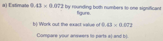 Estimate 0.43* 0.072 by rounding both numbers to one significant 
figure. 
b) Work out the exact value of 0.43* 0.072
Compare your answers to parts a) and b).