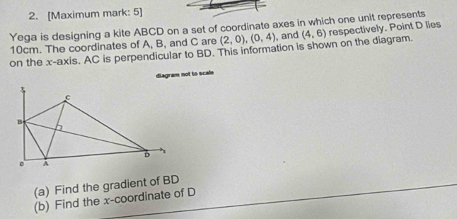 [Maximum mark: 5] 
Yega is designing a kite ABCD on a set of coordinate axes in which one unit represents respectively. Point D lies
10cm. The coordinates of A, B, and C are (2,0), (0,4) , and (4,6)
on the x-axis. AC is perpendicular to BD. This information is shown on the diagram. 
diagram not to scale 
(a) Find the gradient of BD
(b) Find the x-coordinate of D