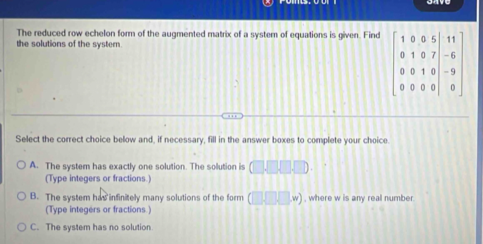 save
The reduced row echelon form of the augmented matrix of a system of equations is given. Find
the solutions of the system.
beginbmatrix 1&0&0&5&|1 0&1 0&1&0&7&-6 0&0&1&0&-9 0&0&0&0&|&0endbmatrix
Select the correct choice below and, if necessary, fill in the answer boxes to complete your choice.
A. The system has exactly one solution. The solution is (□ .□ .□ .□ ). 
(Type integers or fractions.)
B. The system has infinitely many solutions of the form (□ ,□ ,W) , where w is any real number.
(Type integers or fractions.)
C. The system has no solution.