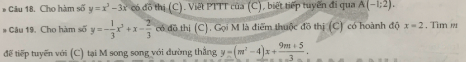 » Câu 18. Cho hàm số y=x^3-3x có đồ thị (C). Viết PTTT của (C), biết tiếp tuyến đi qua A(-1;2). 
»Câu 19. Cho hàm số y=- 1/3 x^3+x- 2/3  có đồ thị (C). Gọi M là điểm thuộc đồ thị (C) có hoành độ x=2. Tìm m 
để tiếp tuyến với (C) tại M song song với đường thẳng y=(m^2-4)x+ (9m+5)/3 .