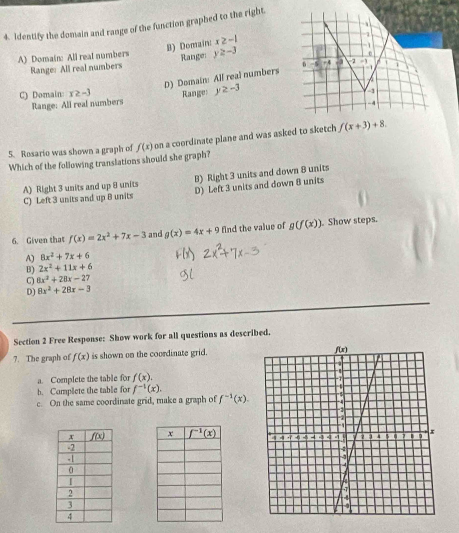 Identify the domain and range of the function graphed to the right
B) Domain: x≥ -1
2
A) Domain: All real numbers Range: y≥ -3
1
Range: All real numbers
D) Domain: All real numbers 6 -5 -4  3 2     1
C) Domain: x≥ -3 Range: y≥ -3 -3
Range: All real numbers
-4
5. Rosario was shown a graph of f(x) on a coordinate plane and was asked to sketch f(x+3)+8.
Which of the following translations should she graph?
A) Right 3 units and up 8 units B) Right 3 units and down 8 units
C) Left 3 units and up 8 units D) Left 3 units and down 8 units
6. Given that f(x)=2x^2+7x-3 and g(x)=4x+9 find the value of g(f(x)). Show steps.
A) 8x^2+7x+6
B) 2x^2+11x+6
C) 8x^2+28x-27
D) 8x^2+28x-3
Section 2 Free Response: Show work for all questions as described.
7. The graph of f(x) is shown on the coordinate grid.
a. Complete the table for f(x).
b. Complete the table for f^(-1)(x).
c. On the same coordinate grid, make a graph of f^(-1)(x).