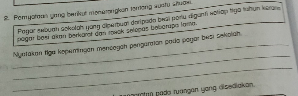 Pernyataan yang berikut menerangkan tentang suatu situas . 
Pagar sebuah sekolah yang diperbuat daripada besi perlu diganti setiap tiga tahun keran 
pagar besi akan berkarat dan rosak selepas beberapa lama. 
_ 
_Nyatakan tiga kepentingan mencegah pengaratan pada pagar besi sekolah. 
_ 
aratan pada ruangan yang disediakan.