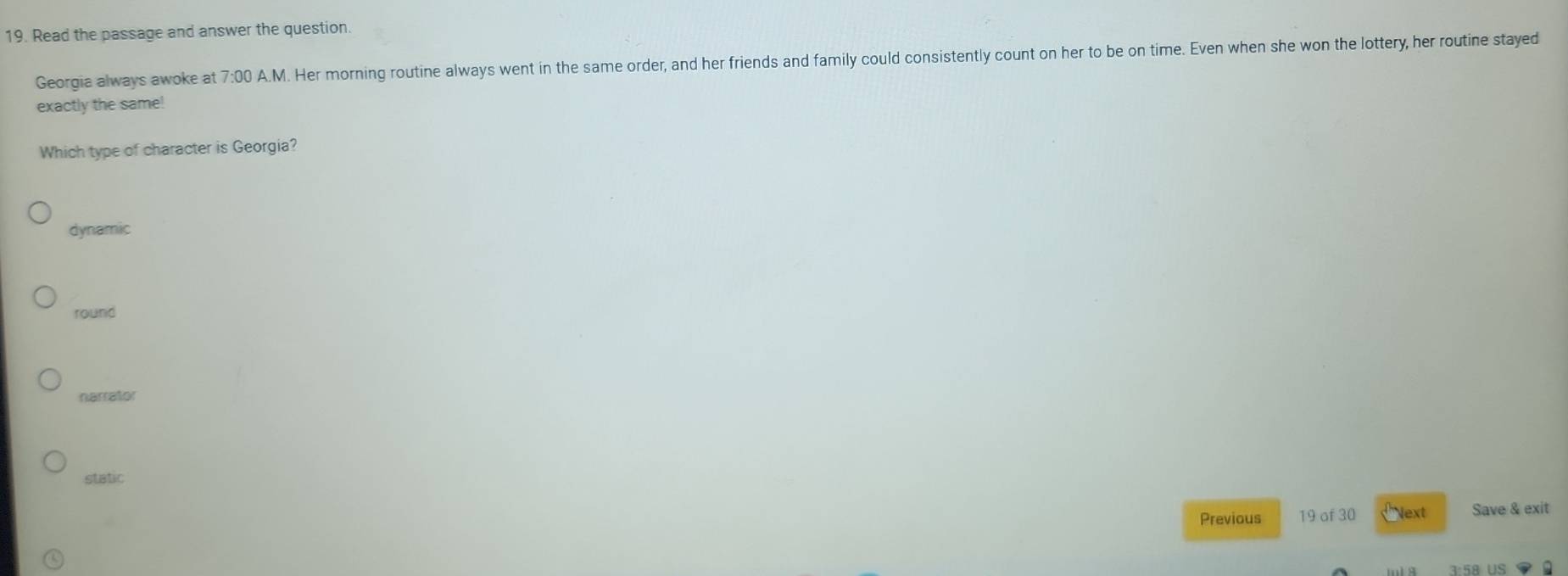 Read the passage and answer the question.
Georgia always awoke at 7:00 A.M. Her morning routine always went in the same order, and her friends and family could consistently count on her to be on time. Even when she won the lottery, her routine stayed
exactly the same!
Which type of character is Georgia?
dynamic
round
narrator
static
Previous 19 of 30 Next Save & exit
D