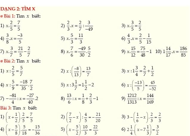 DẠNG 2: TÌM X
* Bài 1: Tìm x biết:
1) x·  2/5 = 7/5  2)  2/3 .x= 2/7 : 3/-49  3) x·  3/5 = 2/5 
4)  3/8 · x= (-3)/5  x·  5/3 = 11/3  6)  4/3 · x= 2/5 - 1/15 
5)
7) x·  3/7 = 21/5 - 2/7  8) x. 7/6 = (-49)/30 . 5/2  9) x·  15/12 = 75/48 -1 10) 1 14/17 .x= 186/85 
# Bài 2: Tìm x biết:
1) x: 2/5 = 5/7  2) x:( (-8)/13 )= 13/7  3) x:1 3/4 = 2/7 + 1/2 
4) x: 5/9 = (-18)/35 . 7/2  5) x:3 1/7 =1 1/2 -2 6) x:( (-13)/5 )= 45/-52 
7) - (-81)/4 :x= (-27)/40 .2 8)  13/6 :x= 1/8 + 2/3 -1 9)  1212/1313 :x= 144/169 
Bài 3: Tìm x biết:
1) (x+ 1/2 )·  2/5 = 7/5  2) ( 7/2 -x): 4/5 =- 21/20  3) 3-( 1/6 -x)·  2/3 = 2/3 
4) (x- 5/8 )·  5/18 =- 15/36  5) (x- 5/2 )·  10/3 = 22/3  6) 2 1/4 · (x-7 1/3 )= 3/2 