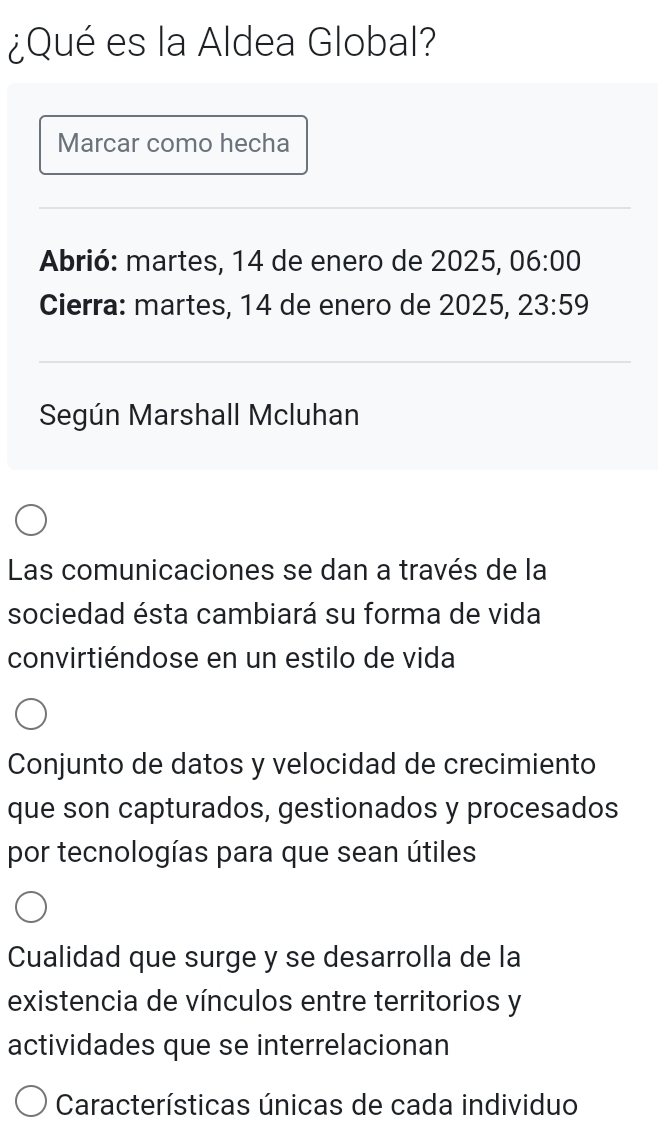 ¿Qué es la Aldea Global?
Marcar como hecha
Abrió: martes, 14 de enero de 2025, 06:00
Cierra: martes, 14 de enero de 2025, 23:59
Según Marshall Mcluhan
Las comunicaciones se dan a través de la
sociedad ésta cambiará su forma de vida
convirtiéndose en un estilo de vida
Conjunto de datos y velocidad de crecimiento
que son capturados, gestionados y procesados
por tecnologías para que sean útiles
Cualidad que surge y se desarrolla de la
existencia de vínculos entre territorios y
actividades que se interrelacionan
Características únicas de cada individuo