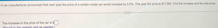 A car manufacturer announced that next year the price of a certain model car would increase by 5.5%. This year the price is $17,965. Find the increase and the new price. 
The increase in the price of the car is $□. 
(Round to the nearest cent as needed.)