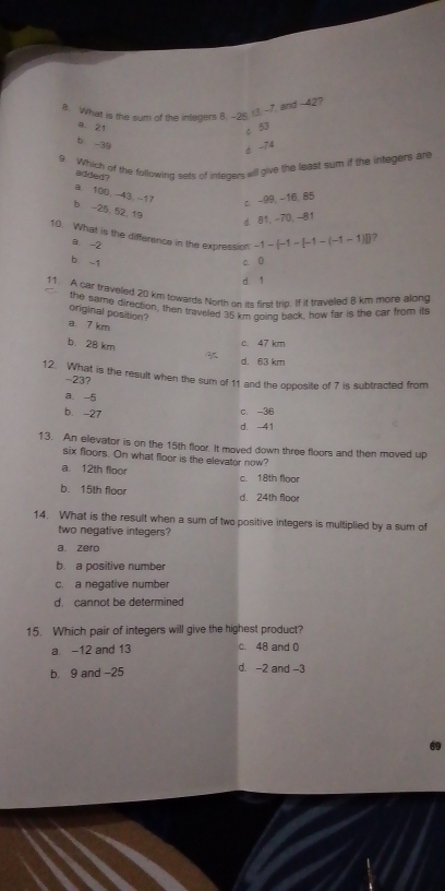 What is the sum of the integers 8. -26. 13. -7. and -42?
a. 21 c 53
b. -39
d -74
9. Which of the following sets of inteders will give the least sum if the integers are
added ?
a 100, -43, -17 c -99, -16, 85
b -25, 52, 19
d. 81, -70, -81
10. What is the difference in the expression -1-(-1-[-1-(-1-1)]) ?
a. -2
b -1
c. 0
d. 1
11. A car traveled 20 km towards North on its first trig. If it traveled 8 km more along
the same direction, then traveled 35 km going back, how far is the car from its
original position?
a. 7 km
b. 28 km
c. 47 km
d. 63 km
12. What is the result when the sum of 11 and the opposite of 7 is subtracted from
-23?
a -5
b. -27
c. -36
d. 41
13. An elievator is on the 15th floor. It moved down three floors and then moved up
six floors. On what floor is the elevator now?
a. 12th floor c. 18th floor
b. 15th floor d. 24th floor
14. What is the result when a sum of two positive integers is multiplied by a sum of
two negative integers?
a zero
b. a positive number
c. a negative number
d. cannot be determined
15. Which pair of integers will give the highest product?
a -12 and 13 c. 48 and 0
b. 9 and -25 d. -2 and -3