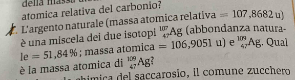 della massa 
atomica relativa del carbonio? 
L’argento naturale (massa atomica relativa =107,8682u)
è una miscela dei due isotopi _(47)^(107)Ag (abbondanza natura-
le=51,84%; massa atomica =106,9051u) e _(47)^(109)Ag. Qual 
è la massa atomica di _(47)^(109)Ag 2 
imica del saccarosio, il comune zucchero