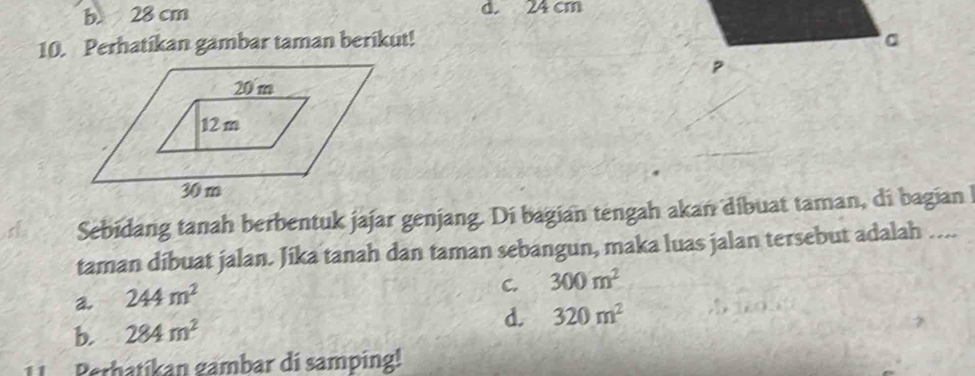 b. 28 cm d. 24 cm
10. Perhatikan gambar taman berikut! 。
s Sebidang tanah berbentuk jajar genjang. Di bagian tengah akan dibuat taman, di bagian 
taman dibuat jalan. Jika tanah dan taman sebangun, maka luas jalan tersebut adalah …...
a. 244m^2
C. 300m^2
b. 284m^2
d. 320m^2
Perhatíkan gambar di samping!