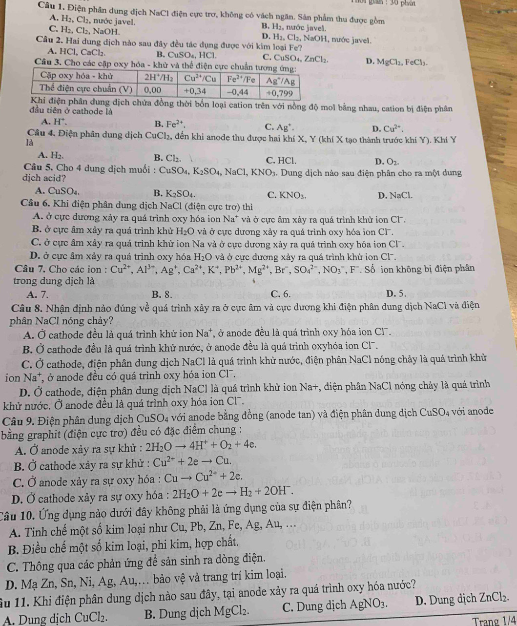 101 gian : 30 phút 
Câu 1, Điện phân dung dịch NaCl điện cực trơ, không có vách ngăn. Sản phẩm thu được gồm
A. H_2,Cl_2 , nước javel. , nước javel.
B. H_2
C. H_2,Cl_2 , NaOH. NaOH, nước javel.
D. H_2,Cl_2,
Câu 2. Hai dung dịch nào sau đây đều tác dụng được với kim loại Fe?
B. CuSO_4,
A. H CI 、 CaCl₂. HCl. C. CuSO_4,ZnCl_2 D. MgCl_2,FeCl_3.
Câu 3. Cho các cặp oxy hóa - khử và thể điện cực chuẩ
ng dịch chứa đồng thời bốn loại cation trên với nồng độ mol bằng nhau, cation bị điện phân
đầu tiên ở cathode là
A. H^+. B. Fe^(2+). C. Ag^+.
D. Cu^(2+).
Câu 4. Điện phân dung dịch CuCl₂, đến khi anode thu được hai khí X, Y (khí X tạo thành trước khí Y). Khí Y
là
A. H_2. B. Cl_2. C. HCl. O_2.
D.
Câu 5. Cho 4 dung dịch muối : CuSO_4,K_2SO_4, NaCl KNO_3. Dung dịch nào sau điện phân cho ra một dung
dịch acid?
A. CuSO_4. B. K_2SO_4. C. KNO_3. D. NaCl.
Câu 6. Khi điện phân dung dịch NaCl (điện cực trơ) thì
A. ở cực dương xảy ra quá trình oxy hóa ion Na^+ và ở cực âm xảy ra quá trình khử ion Cl.
B. ở cực âm xảy ra quá trình khử H_2O và ở cực dương xảy ra quá trình oxy hóa ion Cl.
C. ở cực âm xảy ra quá trình khử ion Na và ở cực dương xảy ra quá trình oxy hóa ion Cl.
D. ở cực âm xảy ra quá trình oxy hóa H_2O và ở cực dương xảy ra quá trình khử ion Cl-.
Câu 7. Cho các ion : Cu^(2+),Al^(3+),Ag^+,Ca^(2+),K^+,Pb^(2+),Mg^(2+),Br^-,SO_4^((2-),NO_3^- , F. Số ion không bị điện phân
trong dung dịch là
A. 7. B. 8. C. 6. D. 5.
Câu 8. Nhận định nào đúng về quá trình xảy ra ở cực âm và cực dương khi điện phân dung dịch NaCl và điện
phân NaCl nóng chảy?
A. Ở cathode đều là quá trình khử ion Na^+) T, ở anode đều là quá trình oxy hóa ion Cl.
B. Ở cathode đều là quá trình khử nước, ở anode đều là quá trình oxyhóa ion Cl7.
C. Ở cathode, điện phân dung dịch NaCl là quá trình khử nước, điện phân NaCl nóng chảy là quá trình khử
ion Na^+ , ở anode đều có quá trình oxy hóa ion Cl.
D. Ở cathode, điện phân dung dịch NaCl là quá trình khử ion Na+, điện phân NaCl nóng chảy là quá trình
khử nước. Ở anode đều là quá trình oxy hóa ion Cl¯.
Câu 9. Điện phân dung dịch CuSO_4 4 với anode bằng đồng (anode tan) và điện phân dung dịch CuSO_4 với anode
bằng graphit (điện cực trơ) đều có đặc điểm chung :
A. Ở anode xảy ra sự khử : 2H_2Oto 4H^++O_2+4e.
B. Ở cathode xảy ra sự khử : Cu^(2+)+2eto Cu.
C. Ở anode xảy ra sự oxy hóa : Cuto Cu^(2+)+2e.
D. Ở cathode xảy ra sự oxy hóa : 2H_2O+2eto H_2+2OH^-.
Câu 10. Ứng dụng nào dưới đây không phải là ứng dụng của sự điện phân?
A. Tinh chế một số kim loại như Cu, Pb, Zn, Fe, Ag, Au, ...
B. Điều chế một số kim loại, phi kim, hợp chất.
C. Thông qua các phản ứng để sản sinh ra dòng điện.
D. Mạ Zn, Sn, Ni, Ag, Au,… bảo vệ và trang trí kim loại.
ầu 11. Khi điện phân dung dịch nào sau đây, tại anode xảy ra quá trình oxy hóa nước?
A. Dung dịch CuCl_2. B. Dung dịch MgCl₂. C. Dung dịch AgNO_3. D. Dung dịch ZnCl_2.
Trang 1/4