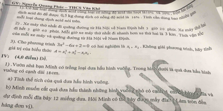 GV: Nguyễn Quang Phúc - THCS Văn Khê
0 1). Cổ hai loại dụng dịch acid cùng loại có nông độ acid lần lượt là16% và 20% , trộn hai dung
dịch acid đó để được 0,5 kg dung dịch có nồng độ acid là 16%. Tính cần dùng bao nhiều gam
mỗi loại dung dịch acid nói trên.
2) . Xe máy thứ nhật đi quãng đường từ Hà Nội về Nam Định hết 3 giờ 20 phút. Xe máy thứ hai
đi hết 3 giờ 40 phút. Mỗi giờ xe máy thứ nhất đi nhanh hơn xe thứ hai là 3 km. Tính vận tốc
của mỗi xe máy và quãng đường từ Hà Nội về Nam Định.
3). Cho phương trình 3x^2-6x+2=0 có hai nghiệm là x_1, x_2. Không giải phương trình, hãy tính
giá trị của biểu thức A=x_1^(2+x_2^2-x_1)x_2. 
IV: (4,0 điểm) Đề.
1) . Vườn nhà bạn Minh có trồng loại dưa hấu hình vuông. Trong hình dưới là quả dưa hấu hình
vuông có cạnh dài 18cm.
a) Tính thể tích của quả dưa hấu hình vuông.
b) Minh muốn cắt quả dưa hầu thành những hình vuông nhỏ có cạnh 5 cm đề bày ra đĩa và
dự định mỗi đĩa bày 12 miếng dưa. Hỏi Minh có thể bày được mấy đĩa? ( Làm tròn đến
hàng đơn vị).