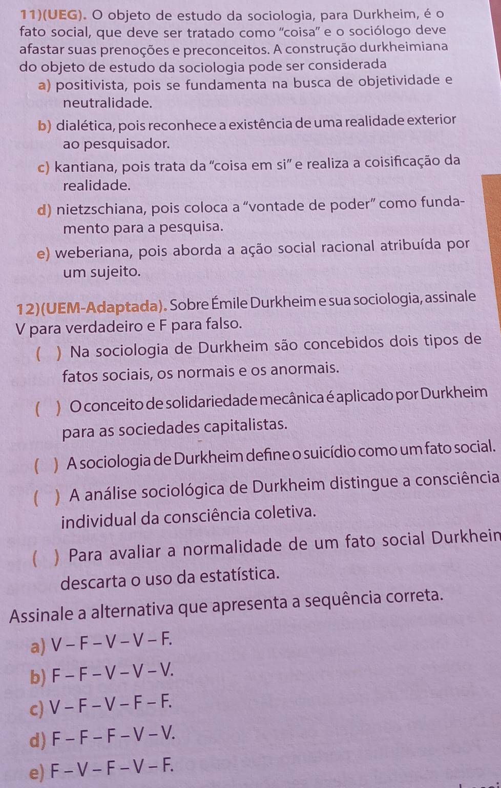 11)(UEG). O objeto de estudo da sociologia, para Durkheim, é o
fato social, que deve ser tratado como 'coisa' e o sociólogo deve
afastar suas prenoções e preconceitos. A construção durkheimiana
do objeto de estudo da sociologia pode ser considerada
a) positivista, pois se fundamenta na busca de objetividade e
neutralidade.
b) dialética, pois reconhece a existência de uma realidade exterior
ao pesquisador.
c) kantiana, pois trata da 'coisa em si' e realiza a coisificação da
realidade.
d) nietzschiana, pois coloca a “vontade de poder” como funda-
mento para a pesquisa.
e) weberiana, pois aborda a ação social racional atribuída por
um sujeito.
12)(UEM-Adaptada). Sobre Émile Durkheim e sua sociologia, assinale
V para verdadeiro e F para falso.
 ) Na sociologia de Durkheim são concebidos dois tipos de
fatos sociais, os normais e os anormais.
) O conceito de solidariedade mecânica é aplicado por Durkheim
para as sociedades capitalistas.
( ) A sociologia de Durkheim define o suicídio como um fato social.
 ) A análise sociológica de Durkheim distingue a consciência
individual da consciência coletiva.
 ) Para avaliar a normalidade de um fato social Durkhein
descarta o uso da estatística.
Assinale a alternativa que apresenta a sequência correta.
a) V - F - V - V - F.
b) F - F - V - V - V.
c) V - F - V − F - F.
d) F - F - F - V - V.
e) F - V - F - V - F.