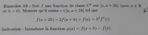 Soit f une fonction de classe C^2 sur [a,a+2h] (avec a∈ R
et h>0). Montrer qu'il existe c∈ ]a,a+2h[ tel que
f(a+2h)-2f(a+h)+f(a)=h^2f''(c)
Indication : Introduire la fonction varphi (x)=f(x+h)-f(x).