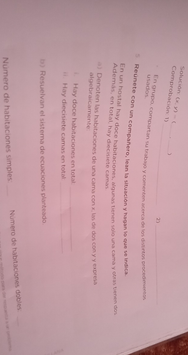 Solución: (x,y)=  
Comprobación: 1)_ 
_) 
_ 
2)_ 
En grupo, compartan su trabajo y comenten acerca de los distintos procedimientos 
usados. 
5 Reúnete con un compañero, lean la situación y hagan lo que se indica. 
En un hostal hay doce habitaciones, algunas tienen solo una cama y otras tienen dos 
Además, en total, hay diecisiete camas. 
a》 Denoten las habitaciones de una cama con x, las de dos con y y expresa 
algebraicamente: 
. Hay doce habitaciones en total:_ 
. Hay diecisiete camas en total:_ 
b) Resuelvan el sistema de ecuaciones planteado. 
Número de habitaciones simples: _Número de habitaciones dobles:_ 
un método para dar respuesta a un problema