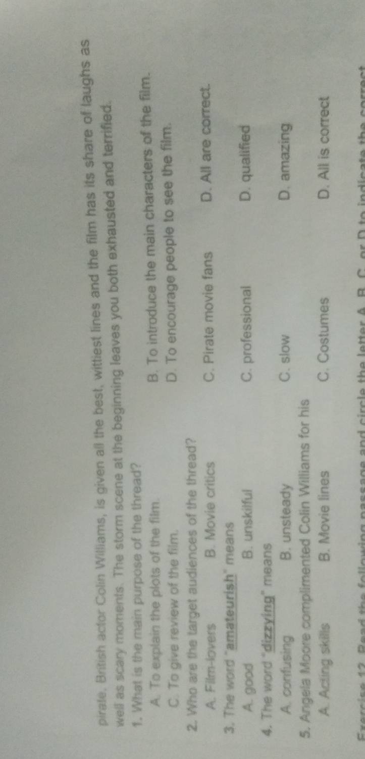 pirate, British actor Colin Williams, is given all the best, wittiest lines and the film has its share of laughs as
well as scary moments. The storm scene at the beginning leaves you both exhausted and terrified.
1. What is the main purpose of the thread?
A. To explain the plots of the film. B. To introduce the main characters of the film.
C. To give review of the film. D. To encourage people to see the film.
2. Who are the target audiences of the thread?
A. Film-lovers B. Movie critics C. Pirate movie fans D. All are correct.
3. The word "amateurish" means
A. good B. unskilful C. professional D. qualified
4. The word "dizzying" means
A. confusing B. unsteady C. slow D. amazing
5. Angela Moore complimented Colin Williams for his
A. Acting skills B. Movie lines C. Costumes D. All is correct
Exercise 12. Read the following passage and circle the letter A. B. C. or D to indicate the correct