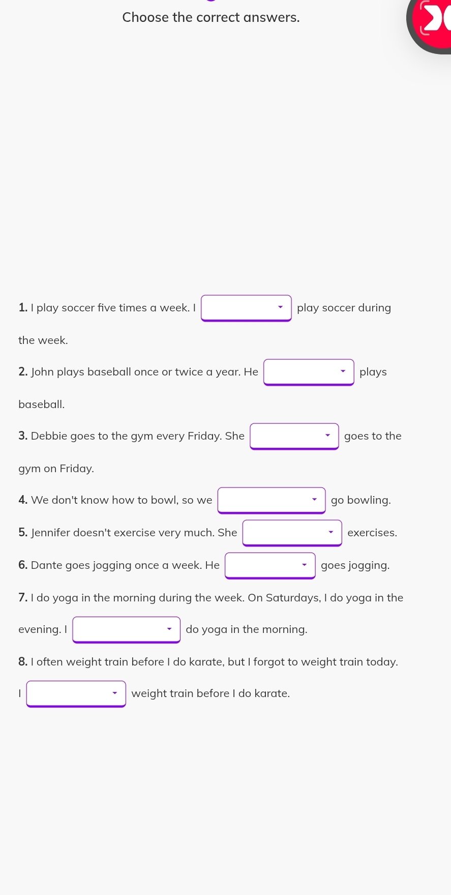 Choose the correct answers. 
1. I play soccer five times a week. I play soccer during 
the week. 
2. John plays baseball once or twice a year. He plays 
baseball. 
3. Debbie goes to the gym every Friday. She goes to the 
gym on Friday. 
4. We don't know how to bowl, so we go bowling. 
5. Jennifer doesn't exercise very much. She exercises. 
6. Dante goes jogging once a week. He goes jogging. 
7. I do yoga in the morning during the week. On Saturdays, I do yoga in the 
evening. I do yoga in the morning. 
8. I often weight train before I do karate, but I forgot to weight train today. 
| weight train before I do karate.