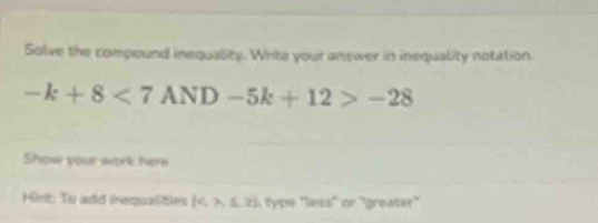 Solve the compound inequality. Write your answer in inequality notation.
-k+8<7AND-5k+12>-28
Show your work here 
Himt: To add inequaties  4,>,≤ ,≥  type 'less'' or ''greater''