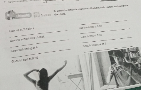 As the weckend, he u 
G. Listen to Amands and Mike talk about their routine and complete 
List Track 40 the chart. 
_ 
Gets up at 7 o'clock 
_ 
Has breakfast at 9:00 
Goes to school at 8 o'clock 
_ 
Goes home at 3:30 
Does homework at 7
Goes swimming at 4
Goes to bed at 9:30