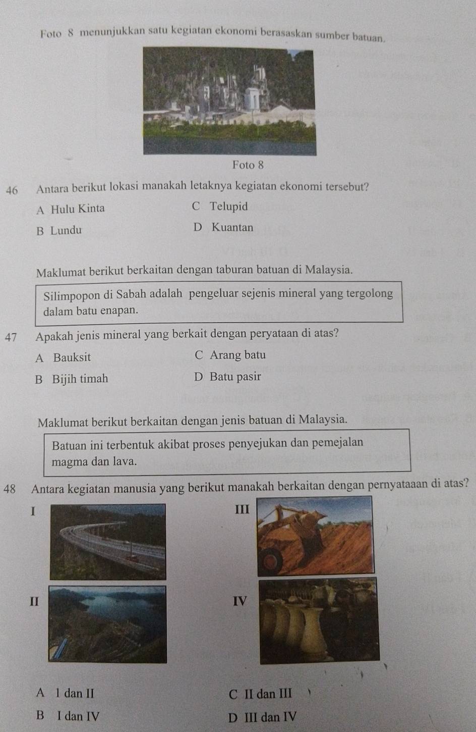 Foto 8 menunjukkan satu kegiatan ekonomi berasaskan sumber batuan.
46 Antara berikut lokasi manakah letaknya kegiatan ekonomi tersebut?
A Hulu Kinta C Telupid
B Lundu D Kuantan
Maklumat berikut berkaitan dengan taburan batuan di Malaysia.
Silimpopon di Sabah adalah pengeluar sejenis mineral yang tergolong
dalam batu enapan.
47 Apakah jenis mineral yang berkait dengan peryataan di atas?
A Bauksit C Arang batu
B Bijih timah D Batu pasir
Maklumat berikut berkaitan dengan jenis batuan di Malaysia.
Batuan ini terbentuk akibat proses penyejukan dan pemejalan
magma dan lava.
48 Antara kegiatan manusia yang berikut manakah berkaitan dengan pernyataaan di atas?
III
I
IV
A l dan II C II dan III
B I dan IV D III dan IV