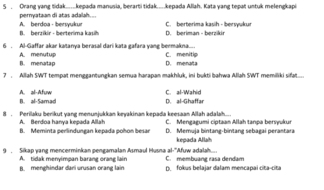 5 . Orang yang tidak......kepada manusia, berarti tidak.....kepada Allah. Kata yang tepat untuk melengkapi
pernyataan di atas adalah....
A. berdoa - bersyukur C. berterima kasih - bersyukur
B. berzikir - berterima kasih D. beriman - berzikir
6 . Al-Gaffar akar katanya berasal dari kata gafara yang bermakna....
A. menutup C. menitip
B. menatap D. menata
7 . Allah SWT tempat menggantungkan semua harapan makhluk, ini bukti bahwa Allah SWT memiliki sifat....
A. al-Afuw C. al-Wahid
B. al-Samad D. al-Ghaffar
8 . Perilaku berikut yang menunjukkan keyakinan kepada keesaan Allah adalah....
A. Berdoa hanya kepada Allah C. Mengagumi ciptaan Allah tanpa bersyukur
B. Meminta perlindungan kepada pohon besar D. Memuja bintang-bintang sebagai perantara
kepada Allah
9 . Sikap yang mencerminkan pengamalan Asmaul Husna al -^18 Afuw adalah....
A. tidak menyimpan barang orang lain C. membuang rasa dendam
B. menghindar dari urusan orang lain D. fokus belajar dalam mencapai cita-cita