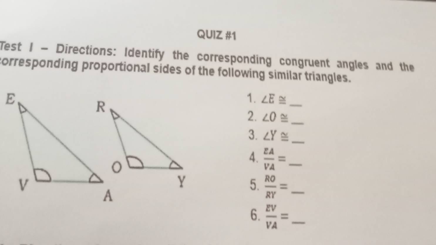 Test I - Directions: Identify the corresponding congruent angles and the 
corresponding proportional sides of the following similar triangles. 
1. ∠ E≌ _ 
2. ∠ O≌ _ 
3. ∠ Y≌ _ 
4.  EA/VA = _ 
5.  RO/RY = _ 
6.  EV/VA = _