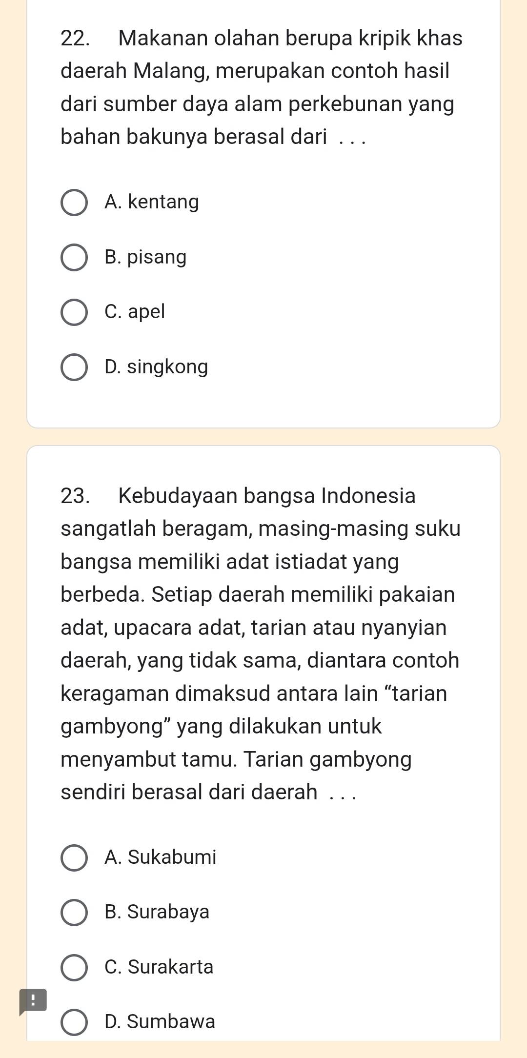 Makanan olahan berupa kripik khas
daerah Malang, merupakan contoh hasil
dari sumber daya alam perkebunan yang
bahan bakunya berasal dari . . .
A. kentang
B. pisang
C. apel
D. singkong
23. Kebudayaan bangsa Indonesia
sangatlah beragam, masing-masing suku
bangsa memiliki adat istiadat yang
berbeda. Setiap daerah memiliki pakaian
adat, upacara adat, tarian atau nyanyian
daerah, yang tidak sama, diantara contoh
keragaman dimaksud antara lain “tarian
gambyong” yang dilakukan untuk
menyambut tamu. Tarian gambyong
sendiri berasal dari daerah . . .
A. Sukabumi
B. Surabaya
C. Surakarta
!
D. Sumbawa