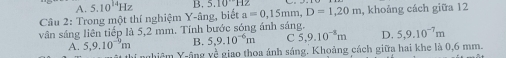 A.
Câu 2: Trong một thí nghiệm Y-âng, biết 5.10^(14)Hz B. 5.10^(·s)H2 a=0,15mm, D=1,20m , khoảng cách giữa 12
vân sáng liên tiếp là 5,2 mm. Tính bước sóng ánh sáng. 5,9.10^(-7)m
A. 5,9.10^(-9)m B. 5,9.10^(-6)m C 5,9.10^(-8)m D.
thí nghiêm Y-ông yề giao thoa ánh sáng. Khoảng cách giữa hai khe là 0,6 mm.