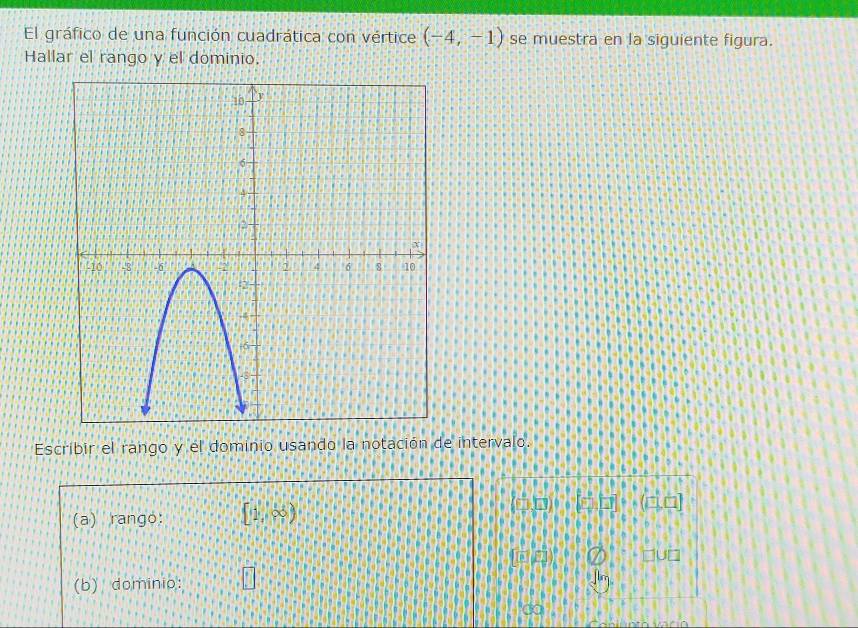 El gráfico de una función cuadrática con vértice (-4,-1) se muestra en la siguiente figura. 
Hallar el rango y el dominio. 
Escribir el rango y el dominio usando la notación de intervalo. 
(a) rango: [1,∈fty ) [vector n2vector 1+(vector n,□ )2]
HUD 
(b) dominio: □ 
do