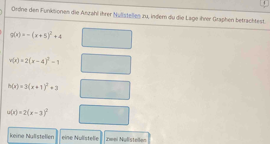 Ordne den Funktionen die Anzahl ihrer Nullstellen zu, indem du die Lage ihrer Graphen betrachtest.
g(x)=-(x+5)^2+4
v(x)=2(x-4)^2-1
h(x)=3(x+1)^2+3
u(x)=2(x-3)^2
keine Nullstellen eine Nullstelle zwei Nullstellen