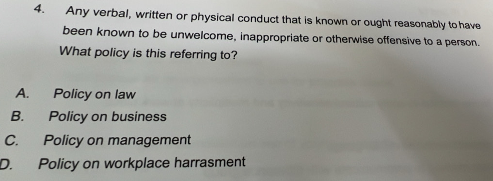 Any verbal, written or physical conduct that is known or ought reasonably to have
been known to be unwelcome, inappropriate or otherwise offensive to a person.
What policy is this referring to?
A. Policy on law
B. Policy on business
C. Policy on management
D. Policy on workplace harrasment