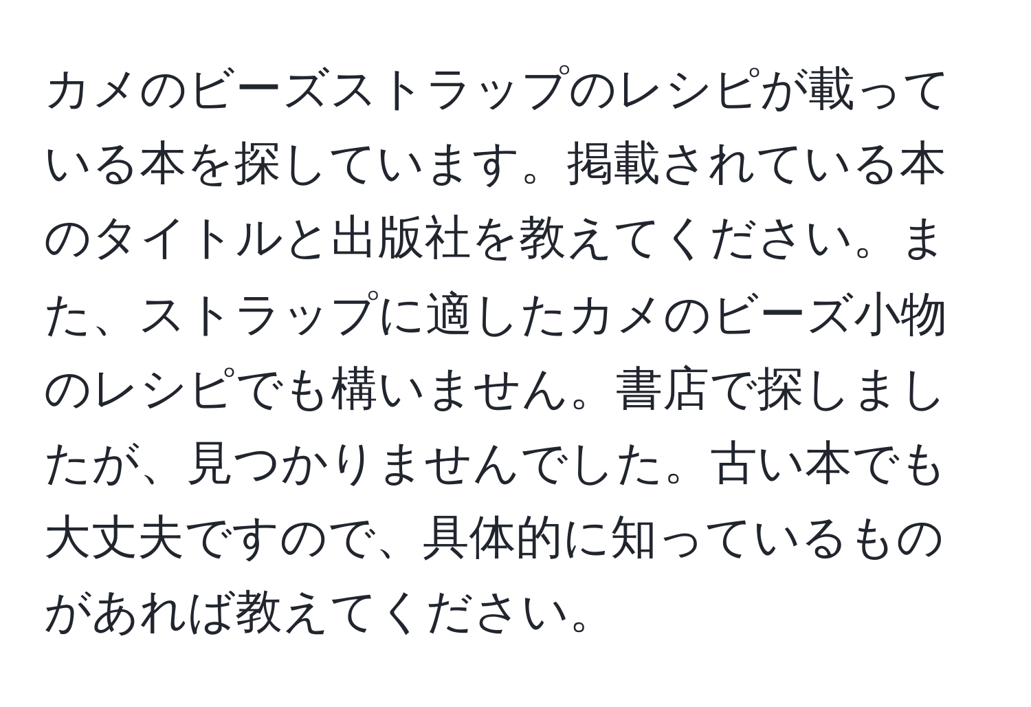 カメのビーズストラップのレシピが載っている本を探しています。掲載されている本のタイトルと出版社を教えてください。また、ストラップに適したカメのビーズ小物のレシピでも構いません。書店で探しましたが、見つかりませんでした。古い本でも大丈夫ですので、具体的に知っているものがあれば教えてください。