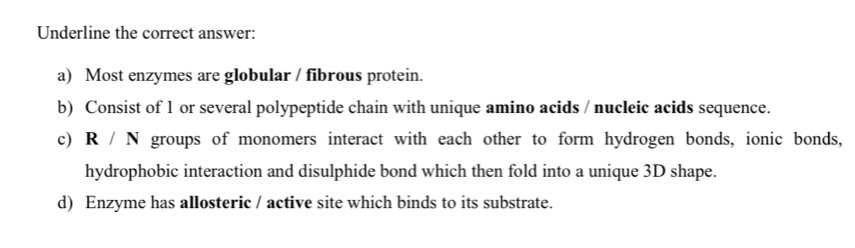 Underline the correct answer:
a) Most enzymes are globular / fibrous protein.
b) Consist of 1 or several polypeptide chain with unique amino acids / nucleic acids sequence.
c) R . / N groups of monomers interact with each other to form hydrogen bonds, ionic bonds,
hydrophobic interaction and disulphide bond which then fold into a unique 3D shape.
d) Enzyme has allosteric / active site which binds to its substrate.