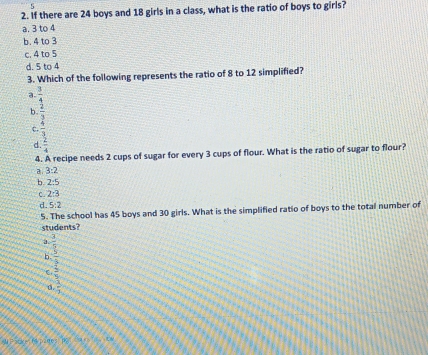 6
2. If there are 24 boys and 18 girls in a class, what is the ratio of boys to girls?
a. 3 to 4
b. 4 to 3
c. 4 to 5
d. 5 to 4
3. Which of the following represents the ratio of 8 to 12 simplified?
a  3/4 
h beginarrayr  2/2   3/4 endarray
c.
d.
4. A recipe needs 2 cups of sugar for every 3 cups of flour. What is the ratio of sugar to flour?
a. 3:2
b. 2:5
C. 2:3
d. 5:2
5. The school has 45 boys and 30 girls. What is the simplified ratio of boys to the total number of
students?
a
b frac  3/2  2/3 
C,
a.  3/1 
A Fack- ( piges P AN