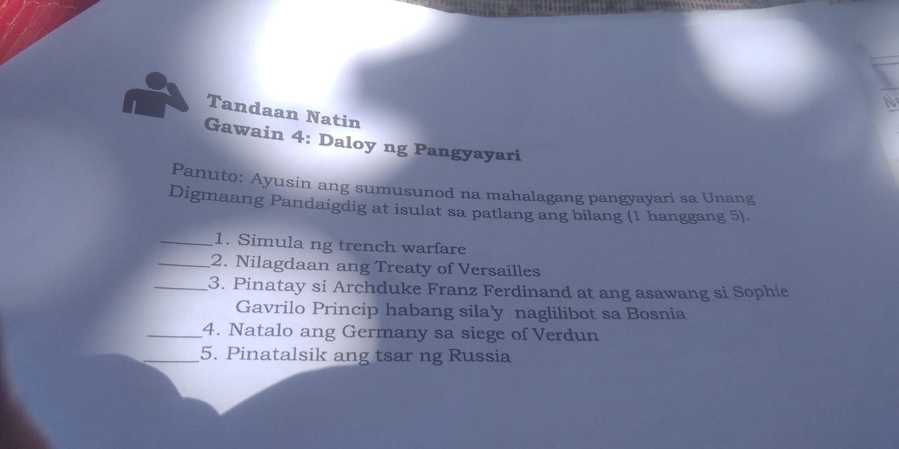 Tandaan Natin 
Gawain 4: Daloy ng Pangyayari 
Panuto: Ayusin ang sumusunod na mahalagang pangyayari sa Unang 
Digmaang Pandaigdig at isulat sa patlang ang bilang (1 hanggang 5). 
_1. Simula ng trench warfare 
_2. Nilagdaan ang Treaty of Versailles 
_3. Pinatay si Archduke Franz Ferdinand at ang asawang si Sophie 
Gavrilo Princip habang sila’y naglilibot sa Bosnia 
_4. Natalo ang Germany sa siege of Verdun 
_5. Pinatalsik ang tsar ng Russia