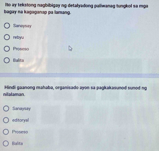 Ito ay tekstong nagbibigay ng detalyadong paliwanag tungkol sa mga
bagay na kagaganap pa lamang.
Sanaysay
rebyu
Proseso
Balita
Hindi gaanong mahaba, organisado ayon sa pagkakasunod sunod ng
nilalaman.
Sanaysay
editoryal
Proseso
Balita