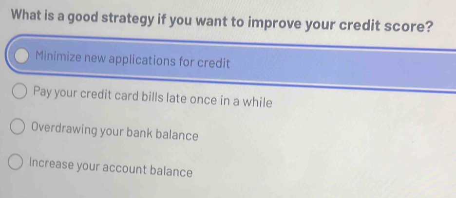 What is a good strategy if you want to improve your credit score?
Minimize new applications for credit
Pay your credit card bills late once in a while
Overdrawing your bank balance
Increase your account balance