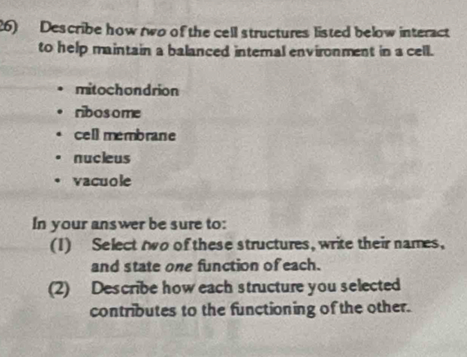 Describe how two of the cell structures listed below interact
to help maintain a balanced internal environment in a cell.
mitochondrion
ribosome
cell membrane
nucieus
vacuole
In your answer be sure to:
(1) Select two of these structures, write their names,
and state one function of each.
(2) Describe how each structure you selected
contributes to the functioning of the other.