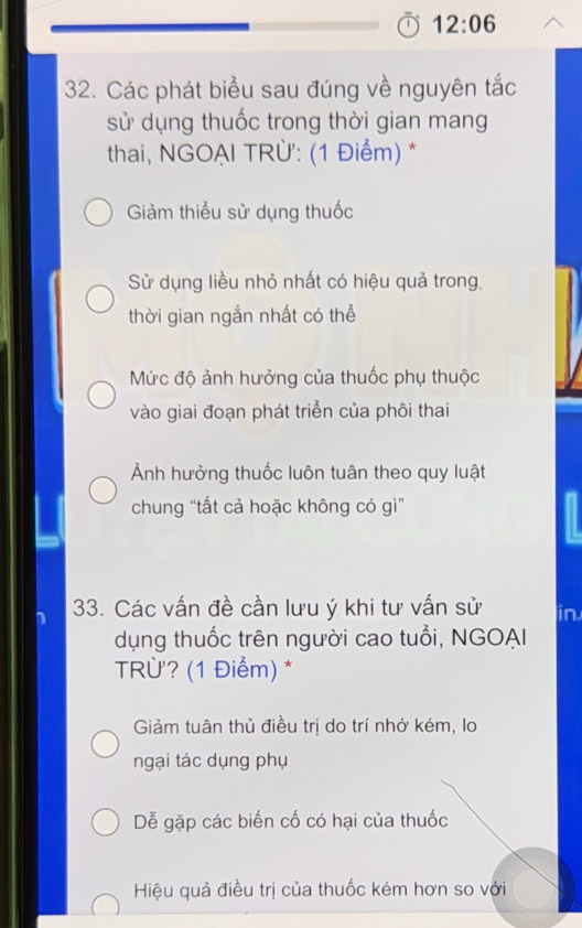 12:06 
32. Các phát biểu sau đúng về nguyên tắc
sử dụng thuốc trong thời gian mang
thai, NGOẠI TRÜ': (1 Điểm) *
Giảm thiểu sử dụng thuốc
Sử dụng liều nhỏ nhất có hiệu quả trong,
thời gian ngắn nhất có thể
Mức độ ảnh hưởng của thuốc phụ thuộc
vào giai đoạn phát triển của phôi thai
Ảnh hưởng thuốc luôn tuân theo quy luật
chung “tất cả hoặc không có gì”
33. Các vấn đề cần lưu ý khi tư vấn sử in
dụng thuốc trên người cao tuổi, NGOAI
TRỪ? (1 Điểm) *
Giảm tuân thủ điều trị do trí nhớ kém, lo
ngại tác dụng phụ
Dễ gặp các biến cố có hại của thuốc
Hiệu quả điều trị của thuốc kém hơn so với