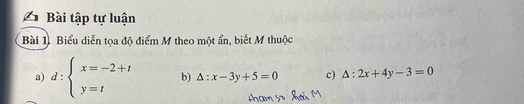 Bài tập tự luận
Bài 1. Biểu diễn tọa độ điểm M theo một ẩn, biết M thuộc
a) d:beginarrayl x=-2+t y=tendarray. b) △ :x-3y+5=0 c) △ :2x+4y-3=0