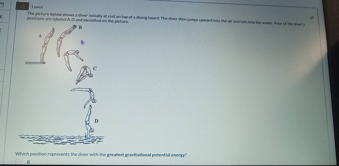 15 1 point 
The picture below shows a diver initially at rest on top of a diving board. The diver then jumps upward into the air and falls into the water. Four of the diver's 
positions are labeled A-D a picture. 
Which position represents the diver with the greatest gravitational potential energy? 
B