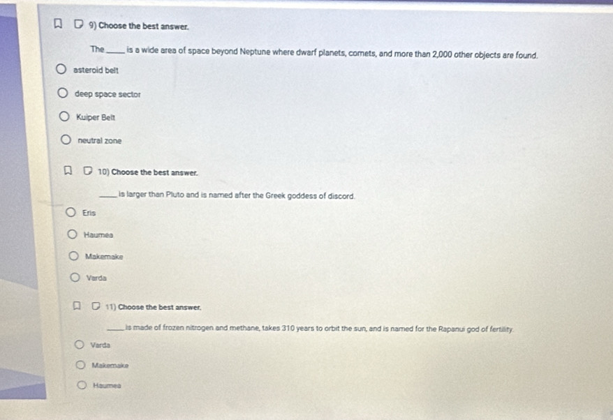 Choose the best answer.
The_ is a wide area of space beyond Neptune where dwarf planets, cornets, and more than 2,000 other objects are found.
asteroid belt
deep space sector
Kuiper Belt
neutral zone
10) Choose the best answer.
_is larger than Pluto and is named after the Greek goddess of discord.
Eris
Haumea
Makemake
Varda
11) Choose the best answer.
_is made of frozen nitrogen and methane, takes 310 years to orbit the sun, and is named for the Rapanui god of fertility.
Varda
Makemake
Haumea