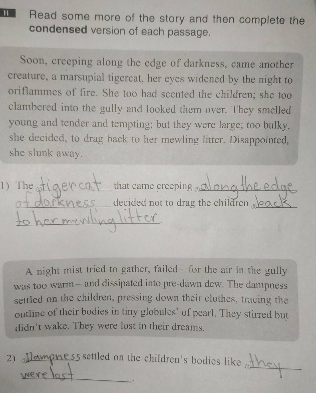 Read some more of the story and then complete the 
condensed version of each passage. 
Soon, creeping along the edge of darkness, came another 
creature, a marsupial tigercat, her eyes widened by the night to 
oriflammes of fire. She too had scented the children; she too 
clambered into the gully and looked them over. They smelled 
young and tender and tempting; but they were large; too bulky, 
she decided, to drag back to her mewling litter. Disappointed, 
she slunk away. 
1) The _that came creeping _ 
_decided not to drag the children_ 
_. 
A night mist tried to gather, failed—for the air in the gully 
was too warm—and dissipated into pre-dawn dew. The dampness 
settled on the children, pressing down their clothes, tracing the 
outline of their bodies in tiny globules* of pearl. They stirred but 
didn’t wake. They were lost in their dreams. 
_ 
2) _ settled on the children's bodies like 
_ 
_.