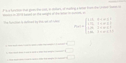 PCSSBLE PONTS
P is a function that gives the cost, in dollars, of mailing a letter from the United States to
Mexico in 2018 based on the weight of the letter in ounces, a.
The function is defined by this set of rules: P(u)=beginarrayl 1.15,0
a. How much does it cost tn sond a latter that weighs 1.5 ounces? S □
b. How tuch does it cost to send a leiter that weighs 2 ounces? I □
c. How much does it cost to sand a letter that weighs 3.4 ounces? f □